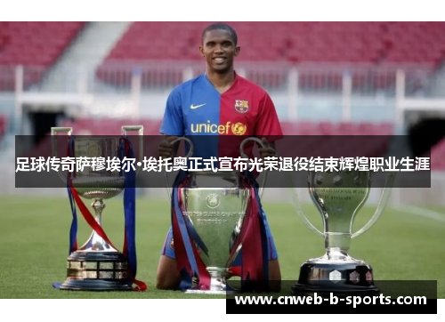 足球传奇萨穆埃尔·埃托奥正式宣布光荣退役结束辉煌职业生涯